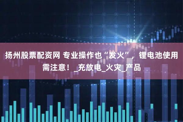 扬州股票配资网 专业操作也“发火”，锂电池使用需注意！_充放电_火灾_产品