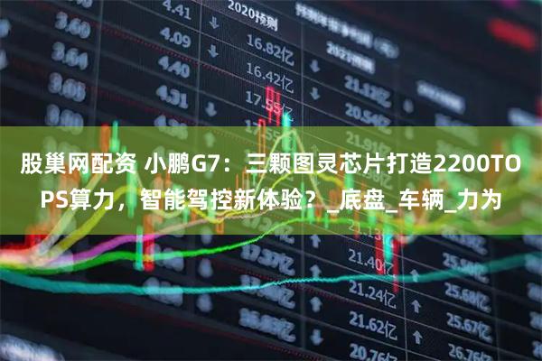 股巢网配资 小鹏G7：三颗图灵芯片打造2200TOPS算力，智能驾控新体验？_底盘_车辆_力为