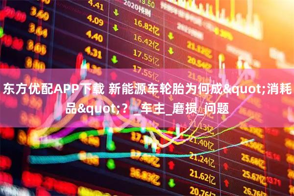 东方优配APP下载 新能源车轮胎为何成"消耗品"？_车主_磨损_问题