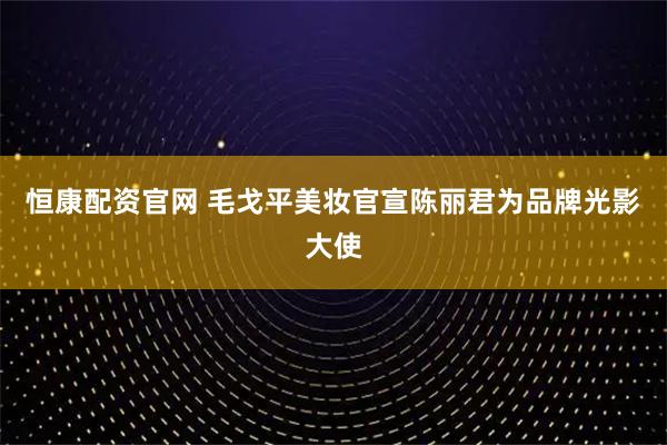 恒康配资官网 毛戈平美妆官宣陈丽君为品牌光影大使