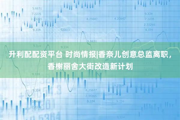 升利配配资平台 时尚情报|香奈儿创意总监离职，香榭丽舍大街改造新计划