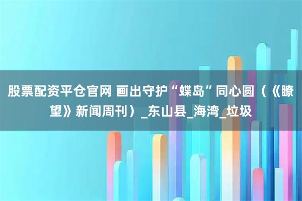 股票配资平仓官网 画出守护“蝶岛”同心圆（《瞭望》新闻周刊）_东山县_海湾_垃圾