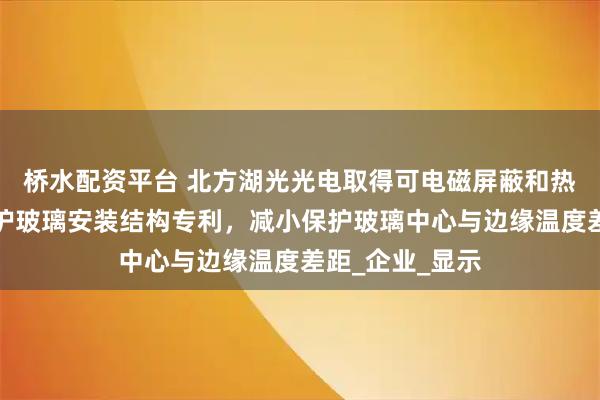 桥水配资平台 北方湖光光电取得可电磁屏蔽和热绝缘的光学保护玻璃安装结构专利，减小保护玻璃中心与边缘温度差距_企业_显示