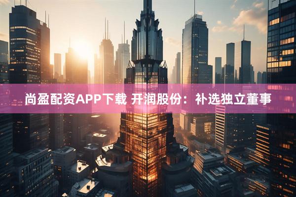 尚盈配资APP下载 开润股份：补选独立董事