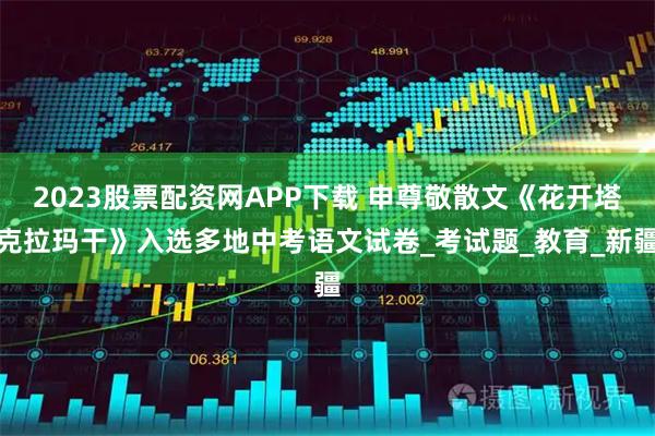 2023股票配资网APP下载 申尊敬散文《花开塔克拉玛干》入选多地中考语文试卷_考试题_教育_新疆