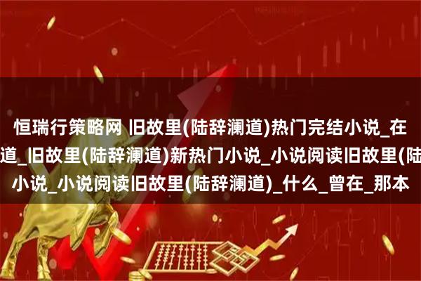 恒瑞行策略网 旧故里(陆辞澜道)热门完结小说_在哪看小说旧故里陆辞澜道_旧故里(陆辞澜道)新热门小说_小说阅读旧故里(陆辞澜道)_什么_曾在_那本