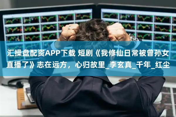 汇操盘配资APP下载 短剧《我修仙日常被曾孙女直播了》志在远方，心归故里_李玄真_千年_红尘