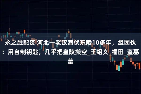 永之胜配资 河北一老汉潜伏东陵10多年，组团伙：用自制钥匙，几乎把皇陵搬空_王绍义_福田_盗墓