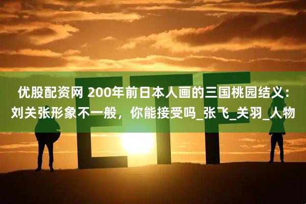 优股配资网 200年前日本人画的三国桃园结义：刘关张形象不一般，你能接受吗_张飞_关羽_人物