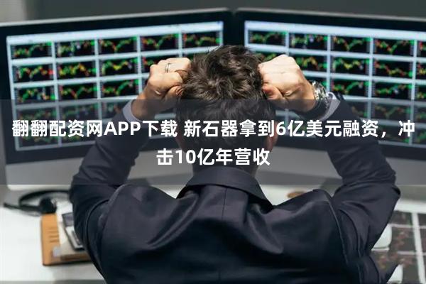 翻翻配资网APP下载 新石器拿到6亿美元融资，冲击10亿年营收
