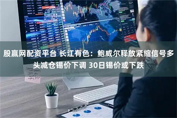 股赢网配资平台 长江有色：鲍威尔释放紧缩信号多头减仓锡价下调 30日锡价或下跌