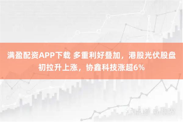满盈配资APP下载 多重利好叠加，港股光伏股盘初拉升上涨，协鑫科技涨超6%