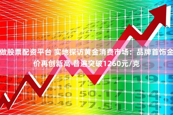 做股票配资平台 实地探访黄金消费市场：品牌首饰金价再创新高 普遍突破1260元/克