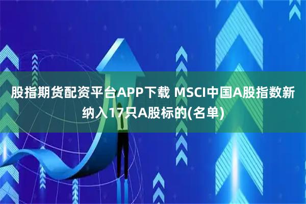 股指期货配资平台APP下载 MSCI中国A股指数新纳入17只A股标的(名单)