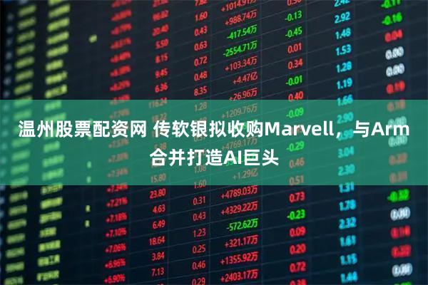 温州股票配资网 传软银拟收购Marvell，与Arm合并打造AI巨头