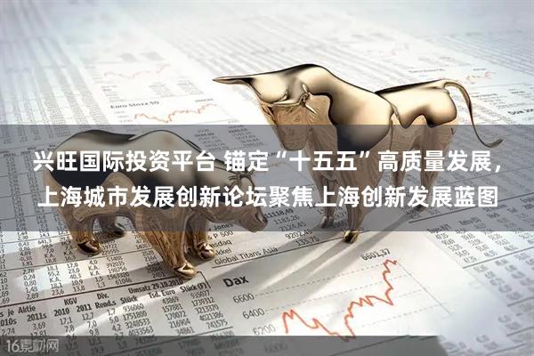 兴旺国际投资平台 锚定“十五五”高质量发展，上海城市发展创新论坛聚焦上海创新发展蓝图