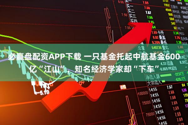 必赢盘配资APP下载 一只基金托起中航基金600亿“江山”，知名经济学家却“下车”