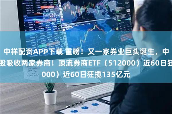 中祥配资APP下载 重磅！又一家券业巨头诞生，中金公司拟换股吸收两家券商！顶流券商ETF（512000）近60日狂揽135亿元