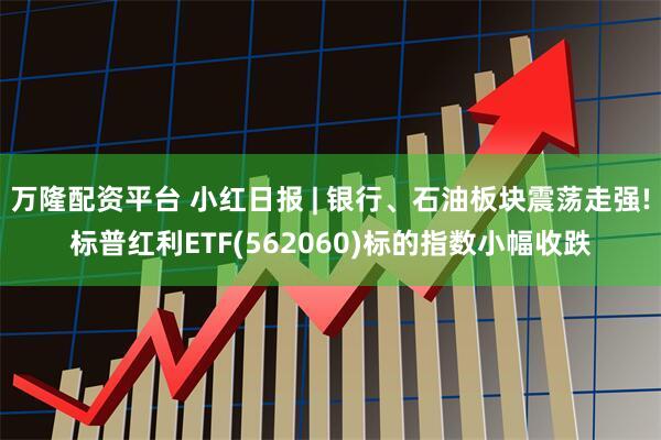 万隆配资平台 小红日报 | 银行、石油板块震荡走强!标普红利ETF(562060)标的指数小幅收跌