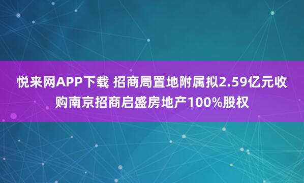 悦来网APP下载 招商局置地附属拟2.59亿元收购南京招商启盛房地产100%股权