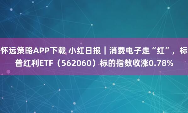 怀远策略APP下载 小红日报｜消费电子走“红”，标普红利ETF（562060）标的指数收涨0.78%