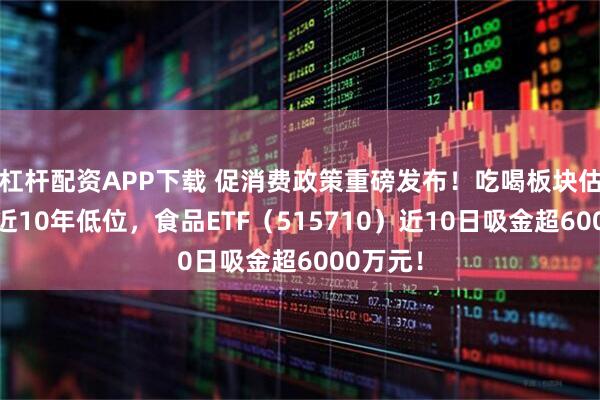 杠杆配资APP下载 促消费政策重磅发布！吃喝板块估值仍处近10年低位，食品ETF（515710）近10日吸金超6000万元！