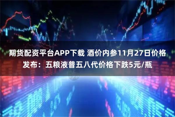 期货配资平台APP下载 酒价内参11月27日价格发布：五粮液普五八代价格下跌5元/瓶
