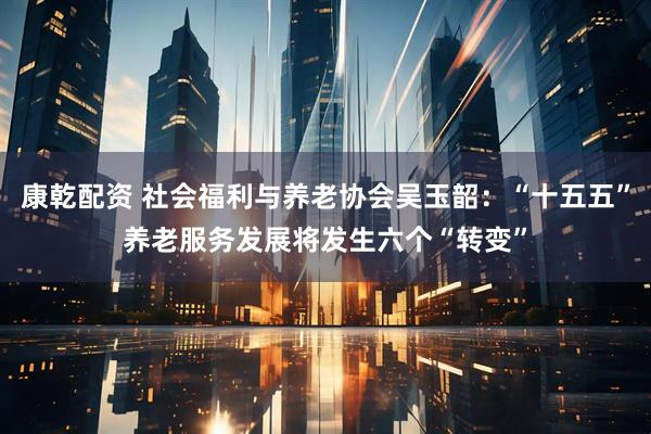 康乾配资 社会福利与养老协会吴玉韶：“十五五”养老服务发展将发生六个“转变”