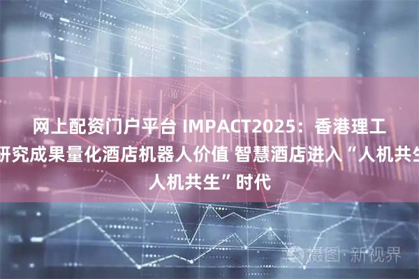 网上配资门户平台 IMPACT2025：香港理工大学新研究成果量化酒店机器人价值 智慧酒店进入“人机共生”时代