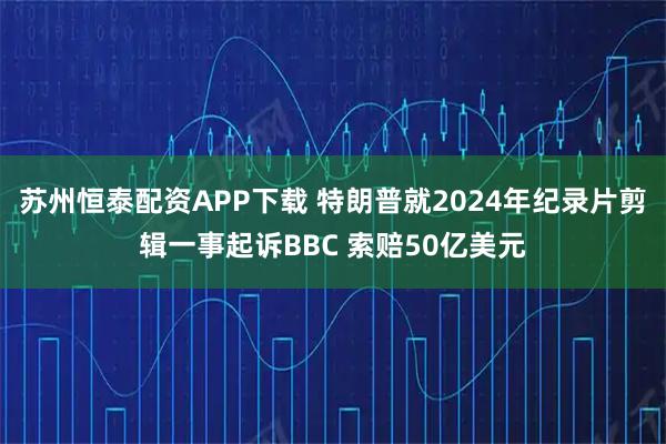 苏州恒泰配资APP下载 特朗普就2024年纪录片剪辑一事起诉BBC 索赔50亿美元