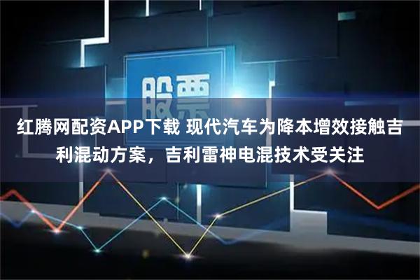 红腾网配资APP下载 现代汽车为降本增效接触吉利混动方案，吉利雷神电混技术受关注