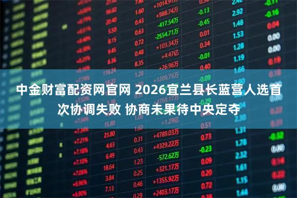 中金财富配资网官网 2026宜兰县长蓝营人选首次协调失败 协商未果待中央定夺