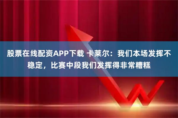 股票在线配资APP下载 卡莱尔：我们本场发挥不稳定，比赛中段我们发挥得非常糟糕