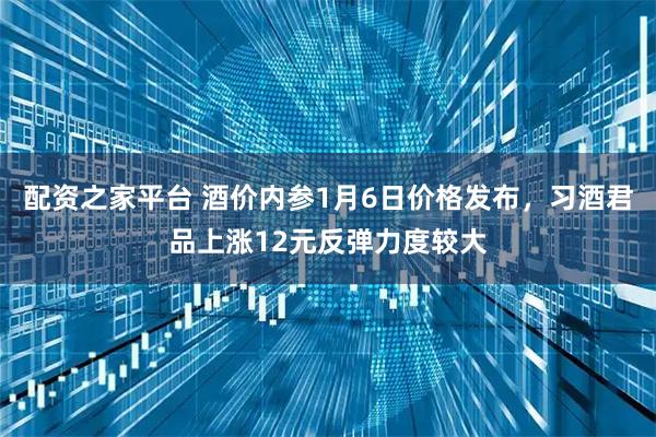 配资之家平台 酒价内参1月6日价格发布，习酒君品上涨12元反弹力度较大