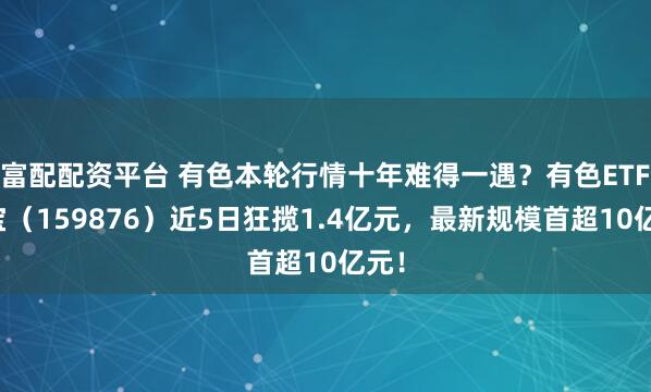 富配配资平台 有色本轮行情十年难得一遇？有色ETF华宝（159876）近5日狂揽1.4亿元，最新规模首超10亿元！