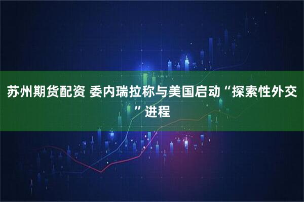 苏州期货配资 委内瑞拉称与美国启动“探索性外交”进程