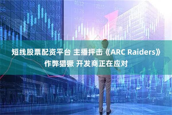 短线股票配资平台 主播抨击《ARC Raiders》作弊猖獗 开发商正在应对