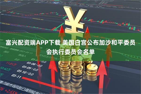 富兴配资端APP下载 美国白宫公布加沙和平委员会执行委员会名单