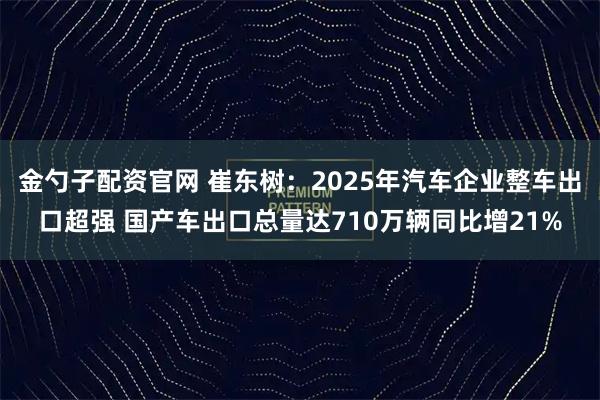 金勺子配资官网 崔东树：2025年汽车企业整车出口超强 国产车出口总量达710万辆同比增21%
